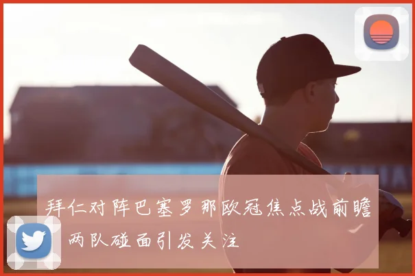 拜仁对阵巴塞罗那欧冠焦点战前瞻：两队碰面引发关注