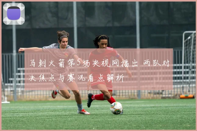 马刺火箭第5场央视网播出 两队对决焦点与赛况看点解析
