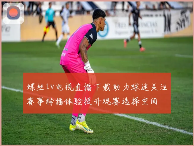 螺丝tv电视直播下载助力球迷关注赛事转播体验提升观赛选择空间
